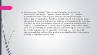  Históricamente, "dictadura" hace también referencia a la magistratura
extraordinaria de la Antigua república romana, de donde cobra su origen.
El Senado romano en casos de guerra o estados de emergencia dotaba a un
hombre de poderes absolutos durante un periodo máximo de 6 meses sin que por
ello quedase derogado el ordenamiento político y jurídico existente. De este modo
hoy día es frecuente que se apele a una situación extraordinaria para legitimar la
duración, normalmente vitalicia, de una dictadura (guerra, confrontación, peligro,
crisis, etc). Igualmente suele enaltecerse al dictador como alguien sacrificado capaz
de entregar su propia vida por su pueblo, y a menudo se le rodea de cierta
sobrenaturalidad de carácter militar y religiosa; y especialmente en estos casos se
pretende la sucesión en otro dictador.
 