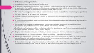  Dictaduras autoritaria y totalitaria
 Artículos principales: Autoritarismo y Totalitarismo.
 El término autoritarismo se consolida como opuesto a totalitarismo (que es el que reivindicaba para sí
el fascismo), en los análisis posteriores al periodo de entreguerras, sobre todo el de Juan José Linz. La dictadura
autoritaria se diferencia de la dictadura totalitaria porque la autoritaria:1
 No tiene una ideología tan elaborada, el ensalzamiento del líder se hace de forma meramente propagandística.
 No busca el apoyo de las masas, sólo someterlas.
 Su meta última no es realizar grandes cambios en la sociedad sino únicamente imponer su poder sobre la
misma.
 El totalitarismo se diferencia del autoritarismo en el grado de intensidad en que se manifiestan algunos de sus
elementos comunes:
 Concentración de poder en una sola persona o grupo muy reducido, usualmente un partido político o
movimiento, que puede incluso conducir al culto a la personalidad del líder.
 Justificación de la actuación política mediante una doctrina global que se manifiesta en todas las esferas de la
actuación humana: economía, cultura, familia, religión.
 Empleo sistemático del terror, por medio de una policía secreta para eliminar a la disidencia u oposición.
 Uso de los campos de concentración para aislar a la oposición y enemigos del régimen.
 Mientras el autoritarismo busca acallar a los disidentes y evitar sus expresiones en público, el totalitarismo en
cambio busca no solo acallar sino también extirpar las formas de pensamiento opuestas, mediante el
adoctrinamiento y la remodelación de las mentalidades.
 El elemento esencial que comparten las dictaduras totalitarias es la voluntad de convertir la política estatal en
un mecanismo para controlar todas las esferas de la actividad humana y ocupar todo el espacio social.
 