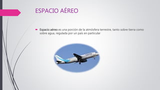 ESPACIO AÉREO
 Espacio aéreo es una porción de la atmósfera terrestre, tanto sobre tierra como
sobre agua, regulada por un país en particular
 