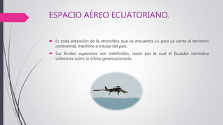 ESPACIO AÉREO ECUATORIANO.
 Es toda extensión de la atmosfera que se encuentra su para ya cente al territorio
continental, marítimo e insular del país.
 Sus límites superiores son indefinidos, razón por la cual el Ecuador reivindica
soberanía sobre la órbita geoestacionaria.
 