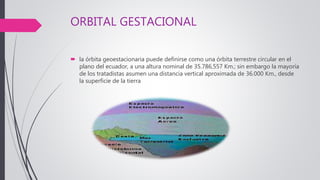 ORBITAL GESTACIONAL
 la órbita geoestacionaria puede definirse como una órbita terrestre circular en el
plano del ecuador, a una altura nominal de 35.786,557 Km.; sin embargo la mayoría
de los tratadistas asumen una distancia vertical aproximada de 36.000 Km., desde
la superficie de la tierra
 