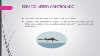 ESPACIO AÉREO CONTROLADO.
 Implica que todos los vuelos están a servicio del tracito aéreo.
 El espacio aéreo controlado es también un espacio aéreo en donde todos los
pilotos están sujetos a ciertos requisitos, reglas de operación y requerimientos para
sus aeronaves.
 