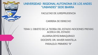 UNIVERSIDAD REGIONAL AUTONOMA DE LOS ANDES
“UNIANDES” SEDE IBARRA
FACULTAD DE JURISPRUDENCIA
CARRERA DE DERECHO
TEMA 1: OBJETO DE LA TEORIA DEL ESTADO-NOCIONES PREVIAS
ACERCA DEL ESTADO
ALUMNA:DEYSI IMBAQUINGO
DOCENTE: DR. XAVIER MANTILLA
PARALELO: PRIMERO “B”
 