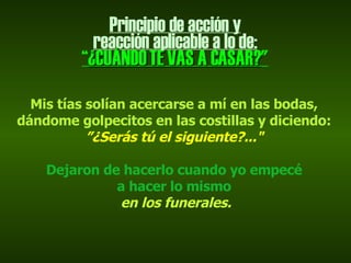 Principio de acción y reacción aplicable a lo de: “ ¿CUÁNDO TE VAS A CASAR? " Mis tías solían acercarse a mí en las bodas, dándome golpecitos en las costillas y diciendo:  ” ¿Serás tú el siguiente?..." Dejaron de hacerlo cuando yo empecé a hacer lo mismo en los funerales. 
