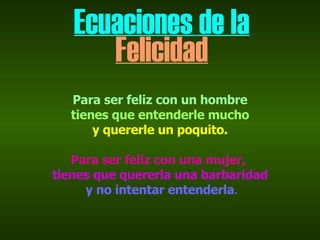 Ecuaciones de la Felicidad Para ser feliz con un hombre tienes que entenderle mucho  y quererle un poquito. Para ser feliz con una mujer,   tienes que quererla una barbaridad y no intentar entenderla .   