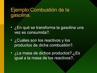Ejemplo:Combustión de la gasolina. ¿En qué se transforma la gasolina una vez es consumida?. ¿Cuáles son los reactivos y los productos de dicha combustión?. ¿La masa de dichos productos?,¿Es igual a la masa de los reactivos?. 