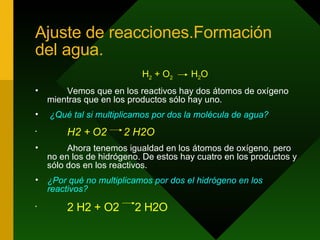 Ajuste de reacciones.Formación del agua. H 2  + O 2   H 2 O Vemos que en los reactivos hay dos átomos de oxígeno mientras que en los productos sólo hay uno. ¿Qué tal si multiplicamos por dos la molécula de agua? H2 + O2  2 H2O Ahora tenemos igualdad en los átomos de oxígeno, pero no en los de hidrógeno. De estos hay cuatro en los productos y sólo dos en los reactivos.  ¿Por qué no multiplicamos por dos el hidrógeno en los reactivos? 2 H2 + O2  2 H2O 