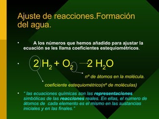 Ajuste de reacciones.Formación del agua. A los números que hemos añadido para ajustar la ecuación se les llama coeficientes estequiométricos .   2 H 2  + O 2   2 H 2 O   nº de átomos en la molécula. coeficiente estequiométrico(nº de moléculas) “  las ecuaciones químicas son las  representaciones  simbólicas de las  reacciones  reales. En ellas, el número de átomos de  cada elemento es el mismo en las sustancias iniciales y en las finales.” 