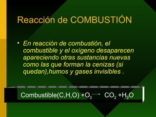 Reacción de COMBUSTIÓN En reacción de combustión, el combustible y el oxígeno desaparecen apareciendo otras sustancias nuevas como las que forman la cenizas (si quedan),humos y gases invisibles . Combustible(C,H,O) +O 2  CO 2  +H 2 O 