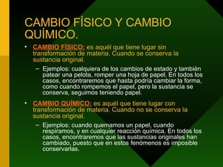CAMBIO FÍSICO Y CAMBIO QUÍMICO. CAMBIO FÍSICO:   es aquél que tiene lugar sin transformación de materia. Cuando se conserva la sustancia original.  Ejemplos: cualquiera de los cambios de estado y también patear una pelota, romper una hoja de papel. En todos los casos, encontraremos que hasta podría cambiar la forma, como cuando rompemos el papel, pero la sustancia se conserva, seguimos teniendo papel. CAMBIO QUÍMICO:   es aquél que tiene lugar con transformación de materia. Cuando no se conserva la sustancia original.  Ejemplos: cuando quemamos un papel, cuando respiramos, y en cualquier reacción química. En todos los casos, encontraremos que las sustancias originales han cambiado, puesto que en estos fenómenos es imposible conservarlas. 