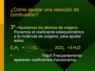¿Como ajustar una reacción de combustión? 3º.- Ajustamos los átomos de oxigeno . Ponemos el coeficiente estequiométrico a la molécula de oxígeno, para ajustar estos. C 2 H 6   +  7/2  O 2   2CO 2   +3   H 2 O !!ojo!!.Frecuentemente aparecen coeficientes fraccionarios. 
