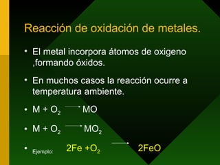 Reacción de oxidación de metales. El metal incorpora átomos de oxigeno ,formando óxidos. En muchos casos la reacción ocurre a temperatura ambiente. M + O 2  MO  M + O 2  MO 2 Ejemplo:  2Fe +O 2   2FeO 