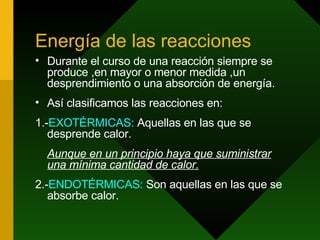 Energía de las reacciones Durante el curso de una reacción siempre se produce ,en mayor o menor medida ,un desprendimiento o una absorción de energía. Así clasificamos las reacciones en: 1.- EXOTÉRMICAS:  Aquellas en las que se desprende calor. Aunque en un principio haya que suministrar una mínima cantidad de calor. 2.- ENDOTÉRMICAS:  Son aquellas en las que se absorbe calor. 