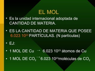 EL MOL Es la unidad internacional adoptada de CANTIDAD DE MATERIA. ES LA CANTIDAD DE MATERIA QUE POSEE  6.023 10 23   PARTÍCULAS. (N partículas) EJ: 1 MOL DE Cu  6.023 10 23  átomos de Cu 1 MOL DE CO 2  6.023 10 23 moléculas de CO 2 