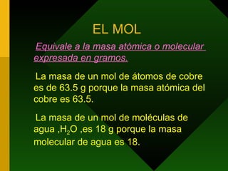 EL MOL Equivale a la masa atómica o molecular  expresada en gramos. La masa de un mol de átomos de cobre es de 63.5 g porque la masa atómica del cobre es 63.5. La masa de un mol de moléculas de  agua ,H 2 O ,es 18 g porque la masa molecular de agua es 18. 