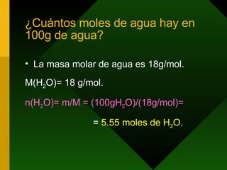 ¿Cuántos moles de agua hay en 100g de agua? La masa molar de agua es 18g/mol. M(H 2 O)= 18 g/mol. n(H 2 O)= m/M = (100gH 2 O)/(18g/mol)=   =  5.55 moles de H 2 O .  