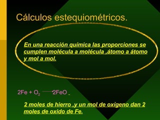Cálculos estequiométricos. En una reacción química las proporciones se cumplen molécula a molécula ,átomo a átomo y mol a mol. 2Fe + O 2  2FeO   2 moles de hierro ,y un mol de oxígeno dan 2 moles de oxido de Fe. 