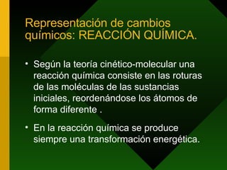Representación de cambios químicos: REACCIÓN QUÍMICA. Según la teoría cinético-molecular una reacción química consiste en las roturas de las moléculas de las sustancias iniciales, reordenándose los átomos de forma diferente . En la reacción química se produce siempre una transformación energética.  