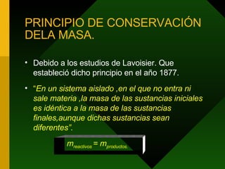 PRINCIPIO DE CONSERVACIÓN DELA MASA. Debido a los estudios de Lavoisier. Que estableció dicho principio en el año 1877. “ En un sistema aislado ,en el que no entra ni sale materia ,la masa de las sustancias iniciales es idéntica a la masa de las sustancias finales,aunque dichas sustancias sean diferentes”. m reactivos  = m productos. 