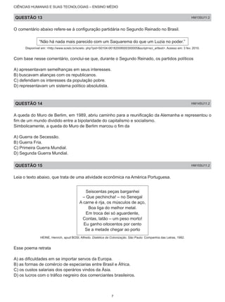 CIÊNCIAS HUMANAS E SUAS TECNOLOGIAS – ENSINO MÉDIO
QUESTÃO 13 HM13SU11.2
O comentário abaixo refere-se à configuração partidária no Segundo Reinado no Brasil.
“Não há nada mais parecido com um Saquarema do que um Luzia no poder.”
Disponível em: <http://www.scielo.br/scielo. php?pid=S0104-06182008000300005&script=sci_arttext>. Acesso em: 3 fev. 2010.
Com base nesse comentário, conclui-se que, durante o Segundo Reinado, os partidos políticos
A) apresentavam semelhanças em seus interesses.
B) buscavam alianças com os republicanos.
C) defendiam os interesses da população pobre.
D) representavam um sistema político absolutista.
QUESTÃO 14 HM14SU11.2
A queda do Muro de Berlim, em 1989, abriu caminho para a reunificação da Alemanha e representou o
fim de um mundo dividido entre a bipolaridade do capitalismo e socialismo.
Simbolicamente, a queda do Muro de Berlim marcou o fim da
A) Guerra de Secessão.
B) Guerra Fria.
C) Primeira Guerra Mundial.
D) Segunda Guerra Mundial.
QUESTÃO 15 HM15SU11.2
Leia o texto abaixo, que trata de uma atividade econômica na América Portuguesa.
Seiscentas peças barganhei
– Que pechincha! – no Senegal
A carne é rija, os músculos de aço,
Boa liga do melhor metal.
Em troca dei só aguardente,
Contas, latão – um peso morto!
Eu ganho oitocentos por cento
Se a metade chegar ao porto
HEINE, Henrich, apud BOSI, Alfredo. Dialética da Colonização. São Paulo: Companhia das Letras, 1992.
Esse poema retrata
A) as dificuldades em se importar servos da Europa.
B) as formas de comércio de especiarias entre Brasil e África.
C) os custos salariais dos operários vindos da Ásia.
D) os lucros com o tráfico negreiro dos comerciantes brasileiros.
7
 