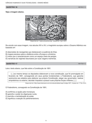 CIÊNCIAS HUMANAS E SUAS TECNOLOGIAS – ENSINO MÉDIO
QUESTÃO 16 HM16SU11.2
Veja a imagem abaixo.
Disponível em: <www.consciencia.org>. Acesso em: 2 jan. 2010.
De acordo com essa imagem, nos séculos XIV e XV, o imaginário europeu sobre o Oceano Atlântico era
baseado em
A) descrições de navegantes que destacavam a ausência de ilhas.
B) mapas precisos sobre a distância entre a Europa e a América.
C) mitos que o caracterizavam como um espaço cheio de perigos.
D) narrativas de viajantes fascinados por suas viagens marítimas.
QUESTÃO 17 HM17SU11.2
Leia o texto abaixo, que fala sobre a Constituição de 1891.
[...] ao mesmo tempo os deputados elaboravam a nova constituição, que foi promulgada em
fevereiro de 1891, consagrando em seus pontos fundamentais: o Federalismo, que garantia
autonomia aos estados para elaborar sua própria Constituição, eleger seu governador, realizar
empréstimos no exterior, decretar impostos e possuir suas próprias forças militares; [...]
Disponível em:<http://www.historianet.com.br/conteudo/default.aspx?codigo=357>. Acesso em: 17 fev. 2010.
O Federalismo, consagrado na Constituição de 1891,
A) confirmou a opção pela monarquia.
B) garantiu o poder às oligarquias rurais.
C) permitiu a centralização do poder.
D) significou a adoção do parlamentarismo.
8
 