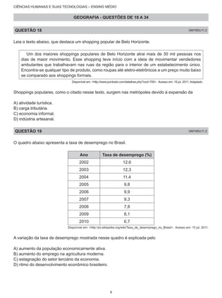 CIÊNCIAS HUMANAS E SUAS TECNOLOGIAS – ENSINO MÉDIO
GEOGRAFIA - QUESTÕES DE 18 A 34
QUESTÃO 18 GM18SU11.2
Leia o texto abaixo, que destaca um shopping popular de Belo Horizonte.
Um dos maiores shoppings populares de Belo Horizonte atrai mais de 30 mil pessoas nos
dias de maior movimento. Esse shopping teve início com a ideia de movimentar vendedores
ambulantes que trabalhavam nas ruas da região para o interior de um estabelecimento único.
Encontra-se qualquer tipo de produto, como roupas até eletro-eletrônicos a um preço muito baixo
se comparado aos shoppings formais.
Disponível em: <http://www.pontosbr.com/detalhes.php?cod=700>. Acesso em: 18 jul. 2011. Adaptado.
Shoppings populares, como o citado nesse texto, surgem nas metrópoles devido à expansão da
A) atividade turística.
B) carga tributária.
C) economia informal.
D) indústria artesanal.
QUESTÃO 19 GM19SU11.2
O quadro abaixo apresenta a taxa de desemprego no Brasil.
Ano Taxa de desemprego (%)
2002 12,6
2003 12,3
2004 11,4
2005 9,8
2006 9,9
2007 9,3
2008 7,8
2009 8,1
2010 6,7
Disponível em: <http://pt.wikipedia.org/wiki/Taxa_de_desemprego_no_Brasil>. Acesso em: 15 jul. 2011.
A variação da taxa de desemprego mostrada nesse quadro é explicada pelo
A) aumento da população economicamente ativa.
B) aumento do emprego na agricultura moderna.
C) estagnação do setor terciário da economia.
D) ritmo do desenvolvimento econômico brasileiro.
9
 