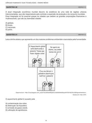CIÊNCIAS HUMANAS E SUAS TECNOLOGIAS – ENSINO MÉDIO
QUESTÃO 20 GM20SU11.2
A atual integração econômica mundial decorre da existência de uma rede de regiões urbanas
interconectadas, que são responsáveis pelo controle e expansão da produção e do consumo mundiais.
Essa integração só foi possível graças às cidades que sediam as grandes corporações financeiras e
multinacionais, que são as chamadas cidades
A) globais.
B) locais.
C) nacionais.
D) polos.
QUESTÃO 21 GM21SU11.2
Leia a tirinha abaixo que apresenta um dos maiores problemas ambientais vivenciados pela humanidade.
Disponível em: <http://3.bp.blogspot.com/_evzEcTsLb5I/SesMSZek7LI/AAAAAAAAAqs/sfh750YHD78/s1600/goodintentions>.
Acesso em: 9 set. 2010.
O aquecimento global é causado pela
A) contaminação dos solos.
B) destruição da troposfera.
C) emissão de gases estufa.
D) utilização de agrotóxicos.
10
 