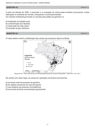 CIÊNCIAS HUMANAS E SUAS TECNOLOGIAS – ENSINO MÉDIO
QUESTÃO 22 GM22SU11.2
A partir da década de 1960, a expansão e a ocupação do centro-oeste brasileiro provocaram muitas
alterações no ambiente do cerrado, ameaçando a sua biodiversidade.
Um impacto ambiental provocado no cerrado pela prática do garimpo é a
A) ampliação da estação seca.
B) contaminação dos ribeirões.
C) destruição da mata nativa.
D) emissão de gás carbônico.
QUESTÃO 23 GM23SU11.2
O mapa abaixo mostra a distribuição das usinas que produzem etanol no Brasil.
Disponível em: <http://www.epe.gov.br/Petroleo/Paginas/Estudos_28.aspx?CategoriaID>. Acesso em: 19 jul. 2011.
De acordo com esse mapa, as usinas em operação concentram-se próximas
A) às áreas onde há escassez de gasolina.
B) às regiões produtoras de cana-de-açúcar.
C) aos estados que possuem termoelétricas.
D) aos locais de baixa concentração populacional.
11
 