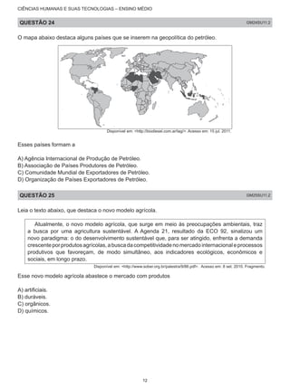 CIÊNCIAS HUMANAS E SUAS TECNOLOGIAS – ENSINO MÉDIO
QUESTÃO 24 GM24SU11.2
O mapa abaixo destaca alguns países que se inserem na geopolítica do petróleo.
Disponível em: <http://biodiesel.com.ar/tag/>. Acesso em: 15 jul. 2011.
Esses países formam a
A) Agência Internacional de Produção de Petróleo.
B) Associação de Países Produtores de Petróleo.
C) Comunidade Mundial de Exportadores de Petróleo.
D) Organização de Países Exportadores de Petróleo.
QUESTÃO 25 GM25SU11.2
Leia o texto abaixo, que destaca o novo modelo agrícola.
Atualmente, o novo modelo agrícola, que surge em meio às preocupações ambientais, traz
a busca por uma agricultura sustentável. A Agenda 21, resultado da ECO 92, sinalizou um
novo paradigma: o do desenvolvimento sustentável que, para ser atingido, enfrenta a demanda
crescenteporprodutosagrícolas,abuscadacompetitividadenomercadointernacionaleprocessos
produtivos que favoreçam, de modo simultâneo, aos indicadores ecológicos, econômicos e
sociais, em longo prazo.
Disponível em: <http://www.sober.org.br/palestra/9/86.pdf>. Acesso em: 8 set. 2010. Fragmento.
Esse novo modelo agrícola abastece o mercado com produtos
A) artificiais.
B) duráveis.
C) orgânicos.
D) químicos.
12
 