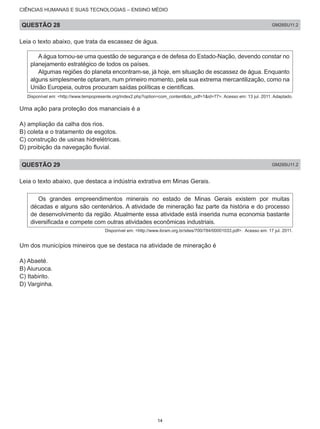 CIÊNCIAS HUMANAS E SUAS TECNOLOGIAS – ENSINO MÉDIO
QUESTÃO 28 GM28SU11.2
Leia o texto abaixo, que trata da escassez de água.
A água tornou-se uma questão de segurança e de defesa do Estado-Nação, devendo constar no
planejamento estratégico de todos os países.
Algumas regiões do planeta encontram-se, já hoje, em situação de escassez de água. Enquanto
alguns simplesmente optaram, num primeiro momento, pela sua extrema mercantilização, como na
União Europeia, outros procuram saídas políticas e científicas.
Disponível em: <http://www.tempopresente.org/index2.php?option=com_content&do_pdf=1&id=77>. Acesso em: 13 jul. 2011. Adaptado.
Uma ação para proteção dos mananciais é a
A) ampliação da calha dos rios.
B) coleta e o tratamento de esgotos.
C) construção de usinas hidrelétricas.
D) proibição da navegação fluvial.
QUESTÃO 29 GM29SU11.2
Leia o texto abaixo, que destaca a indústria extrativa em Minas Gerais.
Os grandes empreendimentos minerais no estado de Minas Gerais existem por muitas
décadas e alguns são centenários. A atividade de mineração faz parte da história e do processo
de desenvolvimento da região. Atualmente essa atividade está inserida numa economia bastante
diversificada e compete com outras atividades econômicas industriais.
Disponível em: <http://www.ibram.org.br/sites/700/784/00001033.pdf>. Acesso em: 17 jul. 2011.
Um dos municípios mineiros que se destaca na atividade de mineração é
A) Abaeté.
B) Aiuruoca.
C) Itabirito.
D) Varginha.
14
 