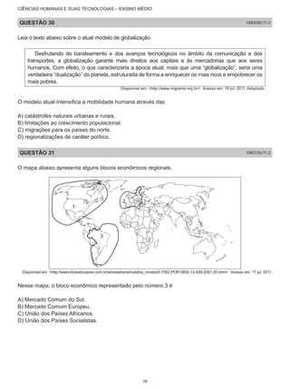 CIÊNCIAS HUMANAS E SUAS TECNOLOGIAS – ENSINO MÉDIO
QUESTÃO 30 GM30SU11.2
Leia o texto abaixo sobre o atual modelo de globalização.
Desfrutando do barateamento e dos avanços tecnológicos no âmbito da comunicação e dos
transportes, a globalização garante mais direitos aos capitais e às mercadorias que aos seres
humanos. Com efeito, o que caracterizaria a época atual, mais que uma “globalização”, seria uma
verdadeira “dualização” do planeta, estruturada de forma a enriquecer os mais ricos e empobrecer os
mais pobres.
Disponível em: <http://www.migrante.org.br/>. Acesso em: 16 jul. 2011. Adaptado.
O modelo atual intensifica a mobilidade humana através das
A) catástrofes naturais urbanas e rurais.
B) limitações ao crescimento populacional.
C) migrações para os países do norte.
D) regionalizações de caráter político.
QUESTÃO 31 GM31SU11.2
O mapa abaixo apresenta alguns blocos econômicos regionais.
1
3
2
Disponível em: <http://www.klickeducacao.com.br/simulados/simulados_mostra/0,7562,POR-5892-12-459-2001,00.html>. Acesso em: 17 jul. 2011.
Nesse mapa, o bloco econômico representado pelo número 3 é
A) Mercado Comum do Sul.
B) Mercado Comum Europeu.
C) União dos Países Africanos.
D) União dos Países Socialistas.
15
 