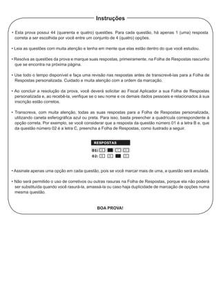 • Esta prova possui 44 (quarenta e quatro) questões. Para cada questão, há apenas 1 (uma) resposta
correta a ser escolhida por você entre um conjunto de 4 (quatro) opções.
• Leia as questões com muita atenção e tenha em mente que elas estão dentro do que você estudou.
• Resolva as questões da prova e marque suas respostas, primeiramente, na Folha de Respostas rascunho
que se encontra na próxima página.
• Use todo o tempo disponível e faça uma revisão nas respostas antes de transcrevê-las para a Folha de
Respostas personalizada. Cuidado e muita atenção com a ordem da marcação.
• Ao concluir a resolução da prova, você deverá solicitar ao Fiscal Aplicador a sua Folha de Respostas
personalizada e, ao recebê-la, verifique se o seu nome e os demais dados pessoais e relacionados à sua
inscrição estão corretos.
• Transcreva, com muita atenção, todas as suas respostas para a Folha de Respostas personalizada,
utilizando caneta esferográfica azul ou preta. Para isso, basta preencher a quadrícula correspondente à
opção correta. Por exemplo, se você considerar que a resposta da questão número 01 é a letra B e, que
da questão número 02 é a letra C, preencha a Folha de Respostas, como ilustrado a seguir.
• Assinale apenas uma opção em cada questão, pois se você marcar mais de uma, a questão será anulada.
• Não será permitido o uso de corretivos ou outras rasuras na Folha de Respostas, porque ela não poderá
ser substituída quando você rasurá-la, amassá-la ou caso haja duplicidade de marcação de opções numa
mesma questão.
Boa prova!
Instruções
 