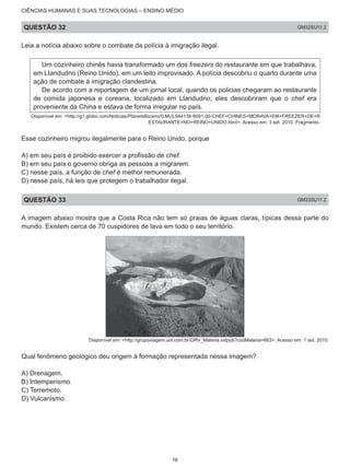 CIÊNCIAS HUMANAS E SUAS TECNOLOGIAS – ENSINO MÉDIO
QUESTÃO 32 GM32SU11.2
Leia a notícia abaixo sobre o combate da polícia à imigração ilegal.
Um cozinheiro chinês havia transformado um dos freezers do restaurante em que trabalhava,
em LIandudno (Reino Unido), em um leito improvisado. A polícia descobriu o quarto durante uma
ação de combate à imigração clandestina.
De acordo com a reportagem de um jornal local, quando os policias chegaram ao restaurante
de comida japonesa e coreana, localizado em Llandudno, eles descobriram que o chef era
proveniente da China e estava de forma irregular no país.
Disponível em: <http://g1.globo.com/Noticias/PlanetaBizarro/0,MUL944134-6091,00-CHEF+CHINES+MORAVA+EM+FREEZER+DE+R
ESTAURANTE+NO+REINO+UNIDO.html>. Acesso em: 3 set. 2010. Fragmento.
Esse cozinheiro migrou ilegalmente para o Reino Unido, porque
A) em seu país é proibido exercer a profissão de chef.
B) em seu país o governo obriga as pessoas a migrarem.
C) nesse país, a função de chef é melhor remunerada.
D) nesse país, há leis que protegem o trabalhador ilegal.
QUESTÃO 33 GM33SU11.2
A imagem abaixo mostra que a Costa Rica não tem só praias de águas claras, típicas dessa parte do
mundo. Existem cerca de 70 cuspidores de lava em todo o seu território.
Disponível em: <http://grupoviagem.uol.com.br/GRV_Materia.vxlpub?codMateria=663>. Acesso em: 1 set. 2010.
Qual fenômeno geológico deu origem à formação representada nessa imagem?
A) Drenagem.
B) Intemperismo.
C) Terremoto.
D) Vulcanismo.
16
 