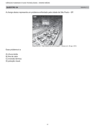 CIÊNCIAS HUMANAS E SUAS TECNOLOGIAS – ENSINO MÉDIO
QUESTÃO 34 GM34SU11.2
A charge abaixo representa um problema enfrentado pela cidade de São Paulo – SP.
Disponível em: <http://www2.uol.com.br/angeli/>. Acesso em: 28 ago. 2010.
Esse problema é a
A) chuva ácida.
B) ilha de calor.
C) inversão térmica.
D) poluição visual.
17
 