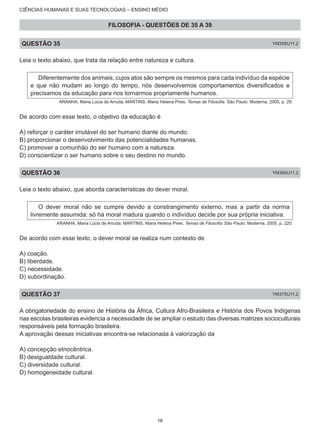 CIÊNCIAS HUMANAS E SUAS TECNOLOGIAS – ENSINO MÉDIO
FILOSOFIA - QUESTÕES DE 35 A 39
QUESTÃO 35 YM35SU11.2
Leia o texto abaixo, que trata da relação entre natureza e cultura.
Diferentemente dos animais, cujos atos são sempre os mesmos para cada indivíduo da espécie
e que não mudam ao longo do tempo, nós desenvolvemos comportamentos diversificados e
precisamos da educação para nos tornarmos propriamente humanos.
ARANHA, Maria Lúcia de Arruda; MARTINS, Maria Helena Pires. Temas de Filosofia. São Paulo: Moderna, 2005, p. 29.
De acordo com esse texto, o objetivo da educação é
A) reforçar o caráter imutável do ser humano diante do mundo.
B) proporcionar o desenvolvimento das potencialidades humanas.
C) promover a comunhão do ser humano com a natureza.
D) conscientizar o ser humano sobre o seu destino no mundo.
QUESTÃO 36 YM36SU11.2
Leia o texto abaixo, que aborda características do dever moral.
O dever moral não se cumpre devido a constrangimento externo, mas a partir da norma
livremente assumida: só há moral madura quando o indivíduo decide por sua própria iniciativa.
ARANHA, Maria Lúcia de Arruda; MARTINS, Maria Helena Pires. Temas de Filosofia. São Paulo: Moderna, 2005, p. 220.
De acordo com esse texto, o dever moral se realiza num contexto de
A) coação.
B) liberdade.
C) necessidade.
D) subordinação.
QUESTÃO 37 YM37SU11.2
A obrigatoriedade do ensino de História da África, Cultura Afro-Brasileira e História dos Povos Indígenas
nas escolas brasileiras evidencia a necessidade de se ampliar o estudo das diversas matrizes socioculturais
responsáveis pela formação brasileira.
A aprovação dessas iniciativas encontra-se relacionada à valorização da
A) concepção etnocêntrica.
B) desigualdade cultural.
C) diversidade cultural.
D) homogeneidade cultural.
18
 