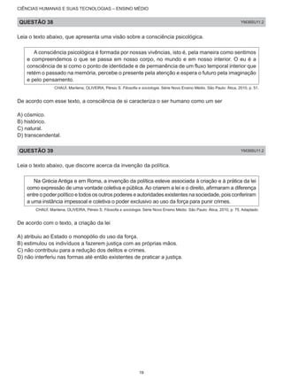 CIÊNCIAS HUMANAS E SUAS TECNOLOGIAS – ENSINO MÉDIO
QUESTÃO 38 YM38SU11.2
Leia o texto abaixo, que apresenta uma visão sobre a consciência psicológica.
A consciência psicológica é formada por nossas vivências, isto é, pela maneira como sentimos
e compreendemos o que se passa em nosso corpo, no mundo e em nosso interior. O eu é a
consciência de si como o ponto de identidade e de permanência de um fluxo temporal interior que
retém o passado na memória, percebe o presente pela atenção e espera o futuro pela imaginação
e pelo pensamento.
CHAUÍ, Marilena; OLIVEIRA, Pérsio S. Filosofia e sociologia. Série Novo Ensino Médio. São Paulo: Ática, 2010, p. 51.
De acordo com esse texto, a consciência de si caracteriza o ser humano como um ser
A) cósmico.
B) histórico.
C) natural.
D) transcendental.
QUESTÃO 39 YM39SU11.2
Leia o texto abaixo, que discorre acerca da invenção da política.
Na Grécia Antiga e em Roma, a invenção da política esteve associada à criação e à prática da lei
como expressão de uma vontade coletiva e pública. Ao criarem a lei e o direito, afirmaram a diferença
entre o poder político e todos os outros poderes e autoridades existentes na sociedade, pois conferiram
a uma instância impessoal e coletiva o poder exclusivo ao uso da força para punir crimes.
CHAUÍ, Marilena; OLIVEIRA, Pérsio S. Filosofia e sociologia. Série Novo Ensino Médio. São Paulo: Ática, 2010, p. 75. Adaptado.
De acordo com o texto, a criação da lei
A) atribuiu ao Estado o monopólio do uso da força.
B) estimulou os indivíduos a fazerem justiça com as próprias mãos.
C) não contribuiu para a redução dos delitos e crimes.
D) não interferiu nas formas até então existentes de praticar a justiça.
19
 