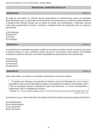 CIÊNCIAS HUMANAS E SUAS TECNOLOGIAS – ENSINO MÉDIO
SOCIOLOGIA - QUESTÕES DE 40 A 44
QUESTÃO 40 SM40SU11.2
Ao longo de sua história, as Ciências Sociais aprofundaram os conhecimentos acerca da sociedade.
Esse fato proporcionou a sua divisão em diversas áreas do conhecimento, constituindo várias disciplinas.
A disciplina das Ciências Sociais que se dedica ao estudo das semelhanças e diferenças culturais
entre vários agrupamentos humanos, criticando o estabelecimento de hierarquias entre as culturas é
denominada
A) Antropologia.
B) Economia.
C) Política.
D) Sociologia.
QUESTÃO 41 SM41SU11.2
A convivência em sociedade pressupõe a existência de regras que dizem respeito ao exercício do poder.
O sistema político no qual a soberania emana do povo e se caracteriza pelo respeito às liberdades
individuais e coletivas, admitindo o princípio da igualdade de todos perante a lei é denominado
A) burocracia.
B) democracia.
C) monarquia.
D) totalitarismo.
QUESTÃO 42 SM42SU11.2
Leia o texto abaixo, que aborda uma situação relacionada ao mundo do trabalho.
O trabalho sem fronteiras, que permita ao indivíduo usufruir da liberdade de ir e vir a locais
geográficos onde a mão de obra seja bem paga e as condições de emprego e remuneração, assim
como de realização pessoal e profissional, sejam mais atraentes, é o sonho contemporâneo.
Infelizmente, não é a realidade que vivemos.
BARBOSA, E.R. O mundo do trabalho retratado nas telas. In: Ciência & Cultura: temas e tendências. Revista da SBPC. Ano 63, nº 2,
abr./mai/jun. 2011, p. 62.
A promessa a que se refere esse texto diz respeito às transformações sociais associadas ao fenômeno
A) da globalização.
B) da industrialização.
C) do anarquismo.
D) do comunismo.
20
 