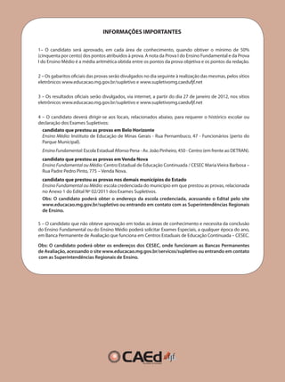 INFORMAÇÕES IMPORTANTES
1– O candidato será aprovado, em cada área de conhecimento, quando obtiver o mínimo de 50%
(cinquenta por cento) dos pontos atribuídos à prova. A nota da Prova I do Ensino Fundamental e da Prova
I do Ensino Médio é a média aritmética obtida entre os pontos da prova objetiva e os pontos da redação.
2 – Os gabaritos oficiais das provas serão divulgados no dia seguinte à realização das mesmas, pelos sítios
eletrônicos www.educacao.mg.gov.br/supletivo e www.supletivomg.caedufjf.net
3 – Os resultados oficiais serão divulgados, via internet, a partir do dia 27 de janeiro de 2012, nos sítios
eletrônicos www.educacao.mg.gov.br/supletivo e www.supletivomg.caedufjf.net
4 – O candidato deverá dirigir-se aos locais, relacionados abaixo, para requerer o histórico escolar ou
declaração dos Exames Supletivos:
candidato que prestou as provas em Belo Horizonte
Ensino Médio: Instituto de Educação de Minas Gerais - Rua Pernambuco, 47 - Funcionários (perto do
Parque Municipal).
EnsinoFundamental: Escola Estadual Afonso Pena - Av. João Pinheiro, 450 - Centro (em frente ao DETRAN).
candidato que prestou as provas em Venda Nova
Ensino Fundamental ou Médio: Centro Estadual de Educação Continuada / CESEC Maria Vieira Barbosa –
Rua Padre Pedro Pinto, 775 – Venda Nova.
candidato que prestou as provas nos demais municípios do Estado
Ensino Fundamental ou Médio: escola credenciada do município em que prestou as provas, relacionada
no Anexo 1 do Edital Nº 02/2011 dos Exames Supletivos.
Obs: O candidato poderá obter o endereço da escola credenciada, acessando o Edital pelo site
www.educacao.mg.gov.br/supletivo ou entrando em contato com as Superintendências Regionais
de Ensino.
5 – O candidato que não obteve aprovação em todas as áreas de conhecimento e necessita da conclusão
do Ensino Fundamental ou do Ensino Médio poderá solicitar Exames Especiais, a qualquer época do ano,
em Banca Permanente de Avaliação que funciona em Centros Estaduais de Educação Continuada – CESEC.
Obs: O candidato poderá obter os endereços dos CESEC, onde funcionam as Bancas Permanentes
de Avaliação, acessando o site www.educacao.mg.gov.br/servicos/supletivo ou entrando em contato
com as Superintendências Regionais de Ensino.
 