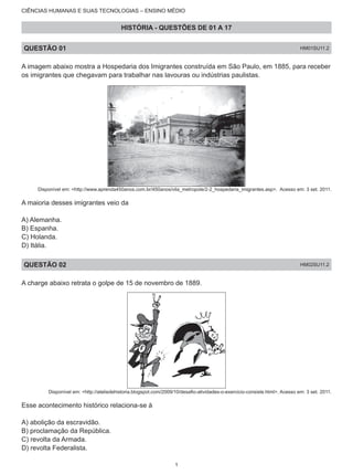CIÊNCIAS HUMANAS E SUAS TECNOLOGIAS – ENSINO MÉDIO
HISTÓRIA - QUESTÕES DE 01 A 17
QUESTÃO 01 HM01SU11.2
A imagem abaixo mostra a Hospedaria dos Imigrantes construída em São Paulo, em 1885, para receber
os imigrantes que chegavam para trabalhar nas lavouras ou indústrias paulistas.
Disponível em: <http://www.aprenda450anos.com.br/450anos/vila_metropole/2-2_hospedaria_imigrantes.asp>. Acesso em: 3 set. 2011.
A maioria desses imigrantes veio da
A) Alemanha.
B) Espanha.
C) Holanda.
D) Itália.
QUESTÃO 02 HM02SU11.2
A charge abaixo retrata o golpe de 15 de novembro de 1889.
Disponível em: <http://ateliedehistoria.blogspot.com/2009/10/desafio-atividades-o-exercicio-consiste.html>. Acesso em: 3 set. 2011.
Esse acontecimento histórico relaciona-se à
A) abolição da escravidão.
B) proclamação da República.
C) revolta da Armada.
D) revolta Federalista.
1
 