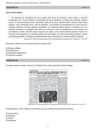 CIÊNCIAS HUMANAS E SUAS TECNOLOGIAS – ENSINO MÉDIO
QUESTÃO 03 HM03SU11.2
Leia o texto abaixo.
Ao dominar os moradores de uma região pela força do dinheiro e das armas, o coronel
estabelecia um “curral eleitoral” subordinado às suas decisões no tempo das eleições. Nessa
época, o coronel indicava qual o candidato cada um de seus “apadrinhados” deveria votar. Essa
prática, mais conhecida como “voto de cabresto”, era também acompanhada por outra série de
fraudes eleitorais. Quando julgava necessário, um coronel poderia alterar o resultado de uma
eleição fraudando a contagem dos votos ou incluindo o voto de pessoas que não existiam ou
já estariam mortas. Através desse conjunto de ações, uma mesma família poderia manter-se
durante anos seguidos no controle político de uma região. Em troca de favores políticos, esses
coronéis garantiam a eleição de representantes que controlavam o cenário político nacional.
Disponível em: <http://mundoeducacao.uol.com.br/historiadobrasil/coronelismo.htm>. Acesso em: 11 out. 2011.
Esse texto refere-se a um período histórico denominado
A) Ditadura Militar.
B) Estado Novo.
C) República Oligárquica.
D) Segundo Império.
QUESTÃO 04 HM04SU11.2
A imagem abaixo retrata o anúncio do Estado Novo pelo presidente Getúlio Vargas.
Disponível em: <http://www.jblog.com.br/hojenahistoria.php?itemid=5790>. Acesso em: 9 set. 2011.
O Estado Novo (1937-1945) foi um período em que o Brasil foi governado de forma
A) democrática.	
B) ditatorial.	
C) liberal.
D) socialista.
2
 