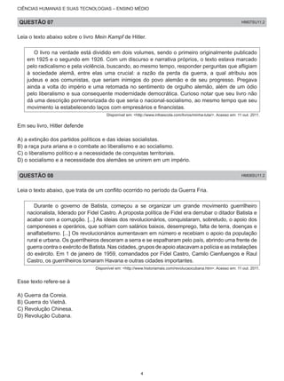 CIÊNCIAS HUMANAS E SUAS TECNOLOGIAS – ENSINO MÉDIO
QUESTÃO 07 HM07SU11.2
Leia o texto abaixo sobre o livro Mein Kampf de Hitler.
O livro na verdade está dividido em dois volumes, sendo o primeiro originalmente publicado
em 1925 e o segundo em 1926. Com um discurso e narrativa próprios, o texto estava marcado
pelo radicalismo e pela violência, buscando, ao mesmo tempo, responder perguntas que afligiam
à sociedade alemã, entre elas uma crucial: a razão da perda da guerra, a qual atribuiu aos
judeus e aos comunistas, que seriam inimigos do povo alemão e de seu progresso. Pregava
ainda a volta do império e uma retomada no sentimento de orgulho alemão, além de um ódio
pelo liberalismo e sua consequente modernidade democrática. Curioso notar que seu livro não
dá uma descrição pormenorizada do que seria o nacional-socialismo, ao mesmo tempo que seu
movimento ia estabelecendo laços com empresários e financistas.
Disponível em: <http://www.infoescola.com/livros/minha-luta/>. Acesso em: 11 out. 2011.
Em seu livro, Hitler defende
A) a extinção dos partidos políticos e das ideias socialistas.
B) a raça pura ariana e o combate ao liberalismo e ao socialismo.
C) o liberalismo político e a necessidade de conquistas territoriais.
D) o socialismo e a necessidade dos alemães se unirem em um império.
QUESTÃO 08 HM08SU11.2
Leia o texto abaixo, que trata de um conflito ocorrido no período da Guerra Fria.
Durante o governo de Batista, começou a se organizar um grande movimento guerrilheiro
nacionalista, liderado por Fidel Castro. A proposta política de Fidel era derrubar o ditador Batista e
acabar com a corrupção. [...] As ideias dos revolucionários, conquistaram, sobretudo, o apoio dos
camponeses e operários, que sofriam com salários baixos, desemprego, falta de terra, doenças e
analfabetismo. [...] Os revolucionários aumentavam em número e recebiam o apoio da população
rural e urbana. Os guerrilheiros desceram a serra e se espalharam pelo país, abrindo uma frente de
guerra contra o exército de Batista. Nas cidades, grupos de apoio atacavam a polícia e as instalações
do exército. Em 1 de janeiro de 1959, comandados por Fidel Castro, Camilo Cienfuengos e Raul
Castro, os guerrilheiros tomaram Havana e outras cidades importantes.
Disponível em: <http://www.historiamais.com/revolucaocubana.htm>. Acesso em: 11 out. 2011.
Esse texto refere-se à
A) Guerra da Coreia.
B) Guerra do Vietnã.
C) Revolução Chinesa.
D) Revolução Cubana.
4
 