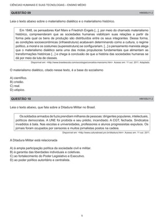 CIÊNCIAS HUMANAS E SUAS TECNOLOGIAS – ENSINO MÉDIO
QUESTÃO 09 HM09SU11.2
Leia o texto abaixo sobre o materialismo dialético e o materialismo histórico.
Em 1848, os pensadores Karl Marx e Friedrich Engels [...], por meio do chamado materialismo
histórico, compreenderam que as sociedades humanas viabilizam suas relações a partir da
forma pela qual os bens de produção são distribuídos entre os seus integrantes. Dessa forma,
as condições socioeconômicas (infraestrutura) acabavam determinando como a cultura, o regime
político, a moral e os costumes (superestrutura) se configurariam. [...] o pensamento marxista alega
que o materialismo dialético seria uma das molas propulsoras fundamentais que alimentam as
transformações históricas [...] e chega à conclusão de que a história das sociedades humanas se
dá por meio da luta de classes.
Disponível em: <http://www.brasilescola.com/sociologia/conceitos-marxismo.htm>. Acesso em: 11 out. 2011. Adaptado.
O materialismo dialético, citado nesse texto, é a base do socialismo
A) científico.	
B) cristão.
C) real.
D) utópico.
QUESTÃO 10 HM10SU11.2
Leia o texto abaixo, que fala sobre a Ditadura Militar no Brasil.
Os soldados armados de fuzis prendiam milhares de pessoas: dirigentes populares, intelectuais,
políticos democratas. A UNE foi proibida e seu prédio, incendiado. A CGT, fechada. Sindicatos
invadidos à bala. Nas escolas e universidades, professores e alunos progressistas expulsos. Os
jornais foram ocupados por censores e muitos jornalistas postos na cadeia.
Disponível em: <http://www.culturabrasil.pro.br/ditadura.htm>. Acesso em: 11 out. 2011.
A Ditadura Militar está relacionada
A) à ampla participação política da sociedade civil e militar.
B) à garantia das liberdades individuais e coletivas.
C) ao fortalecimento do Poder Legislativo e Executivo.
D) ao poder político autoritário e centralista.
5
 