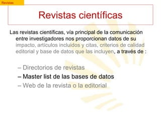 Revistas

Revistas científicas
Las revistas científicas, vía principal de la comunicación
entre investigadores nos proporcionan datos de su
impacto, artículos incluidos y citas, criterios de calidad
editorial y base de datos que las incluyen, a través de :

– Directorios de revistas
– Master list de las bases de datos
– Web de la revista o la editorial

 