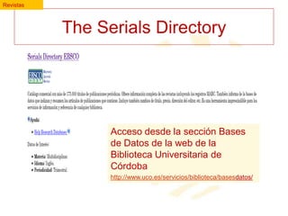 Revistas

The Serials Directory

Acceso desde la sección Bases
de Datos de la web de la
Biblioteca Universitaria de
Córdoba
http://www.uco.es/servicios/biblioteca/basesdatos/

 