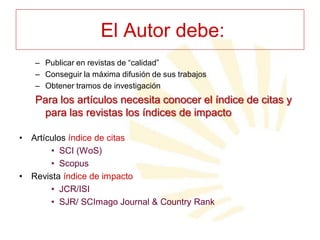 El Autor debe:
– Publicar en revistas de “calidad”
– Conseguir la máxima difusión de sus trabajos
– Obtener tramos de investigación

Para los artículos necesita conocer el índice de citas y
para las revistas los índices de impacto
•

•

Artículos índice de citas
• SCI (WoS)
• Scopus
Revista índice de impacto
• JCR/ISI
• SJR/ SCImago Journal & Country Rank

 