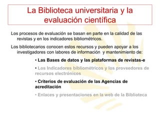 La Biblioteca universitaria y la
evaluación científica
Los procesos de evaluación se basan en parte en la calidad de las
revistas y en los indicadores bibliométricos.
Los bibliotecarios conocen estos recursos y pueden apoyar a los
investigadores con labores de información y mantenimiento de:
• Las Bases de datos y las plataformas de revistas-e
• Los Indicadores bibliométricos y los proveedores de
recursos electrónicos
• Criterios de evaluación de las Agencias de
acreditación
• Enlaces y presentaciones en la web de la Biblioteca

 