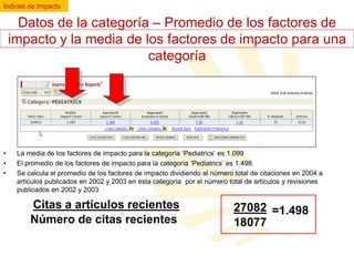 Índices de Impacto

Datos de la categoría – Promedio de los factores de
impacto y la media de los factores de impacto para una
categoría

•
•
•

La media de los factores de impacto para la categoría ‘Pediatrics’ es 1.099
El promedio de los factores de impacto para la categoría ‘Pediatrics’ es 1.498.
Se calcula el promedio de los factores de impacto dividiendo el número total de citaciones en 2004 a
artículos publicados en 2002 y 2003 en esta categoría por el número total de artículos y revisiones
publicados en 2002 y 2003

Citas a artículos recientes
Número de citas recientes

27082 =1.498
18077

 