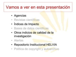 Vamos a ver en esta presentación
•
•
•
•
•

Agencias
Revistas científicas
Índices de Impacto
Bases de datos científicas
Otros indicios de calidad de la
investigación
• Alertas
• Repositorio Institucional HELVIA
• Política de copyright y autoarchivo

 