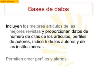 Bases de datos

Bases de datos
Incluyen los mejores artículos de las
mejores revistas y proporcionan datos de
número de citas de los artículos, perfiles
de autores, índice h de los autores y de
las instituciones…
Permiten crear perfiles y alertas

 
