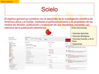 Otros indicios

Scielo
El objetivo general es contribuir con el desarrollo de la investigación científica de
América Latina y el Caribe, mediante el perfeccionamiento y la ampliación de los
medios de difusión, publicación y evaluación de sus resultados, haciendo uso
Entre otros temas:
intensivo de la publicación electrónica.
• Ciencias Agrícolas
• Ciencias Biológicas
• Ciencias Exactas y de la
Tierra
• Ingenierías

 